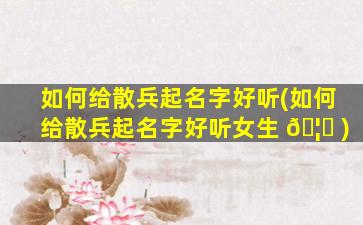 如何给散兵起名字好听(如何给散兵起名字好听女生 🦄 )